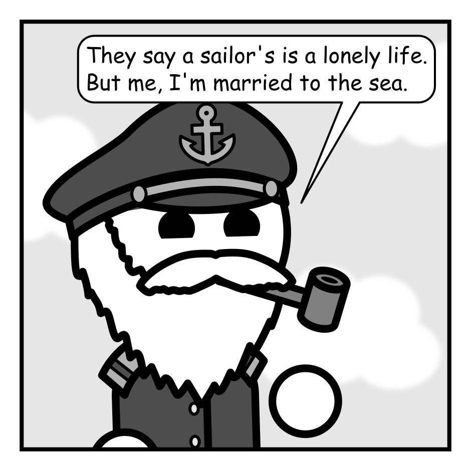 A 4 panel grayscale comic featuring a sea captain.
Panel 1.
Close up on sea captain.
Captain: They say a sailor's is a lonely life. But me, I'm married to the sea.
Panel 2.
Captain: Or it was until the relationship fell apart. She claimed I was cheating on her with a nearby village. But I mean, come on. A man can't spend his every waking moment on the water!
Panel 3.
Captain: I lost everything in the divorce.
Panel 4.
Cut to a wider shot showing a boat sinking into the ocean.
Captain: Because it was all on the bloody boat when she sunk it!